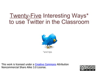 Twenty-Five  Interesting Ways* to use Twitter in the Classroom *and tips This work is licensed under a  Creative Commons  Attribution Noncommercial Share Alike 3.0 License. 