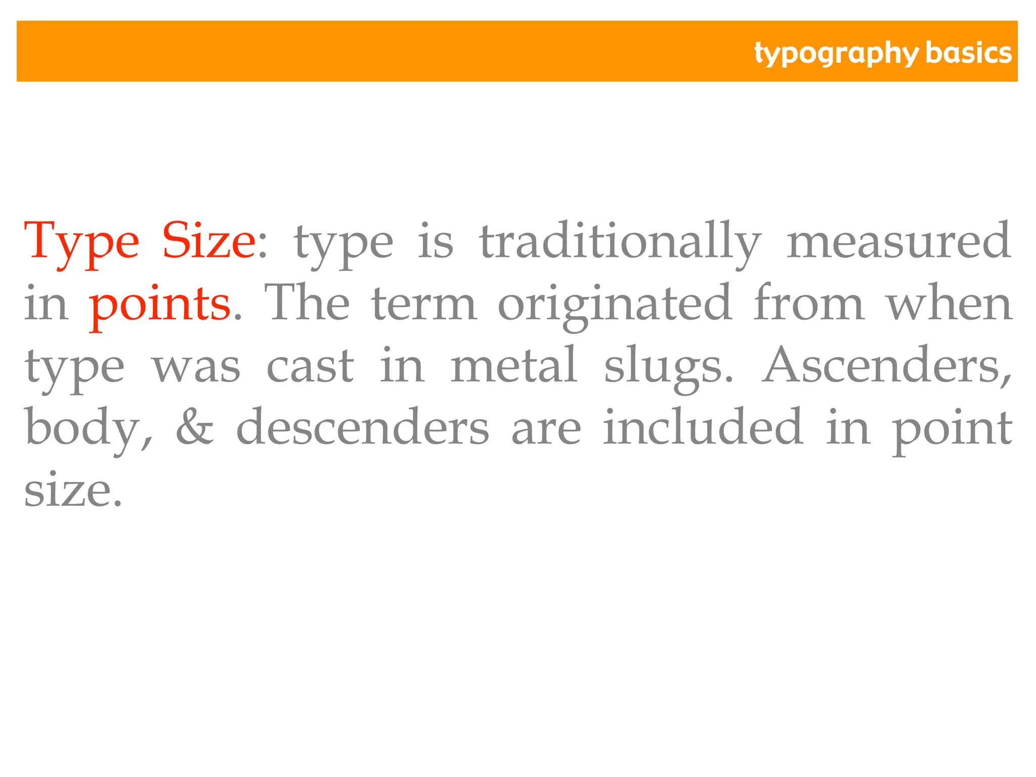 typography basics
Type Size: type is traditionally measured
in points. The term originated from when
type was cast in metal slugs. Ascenders,
body, & descenders are included in point
size.
 