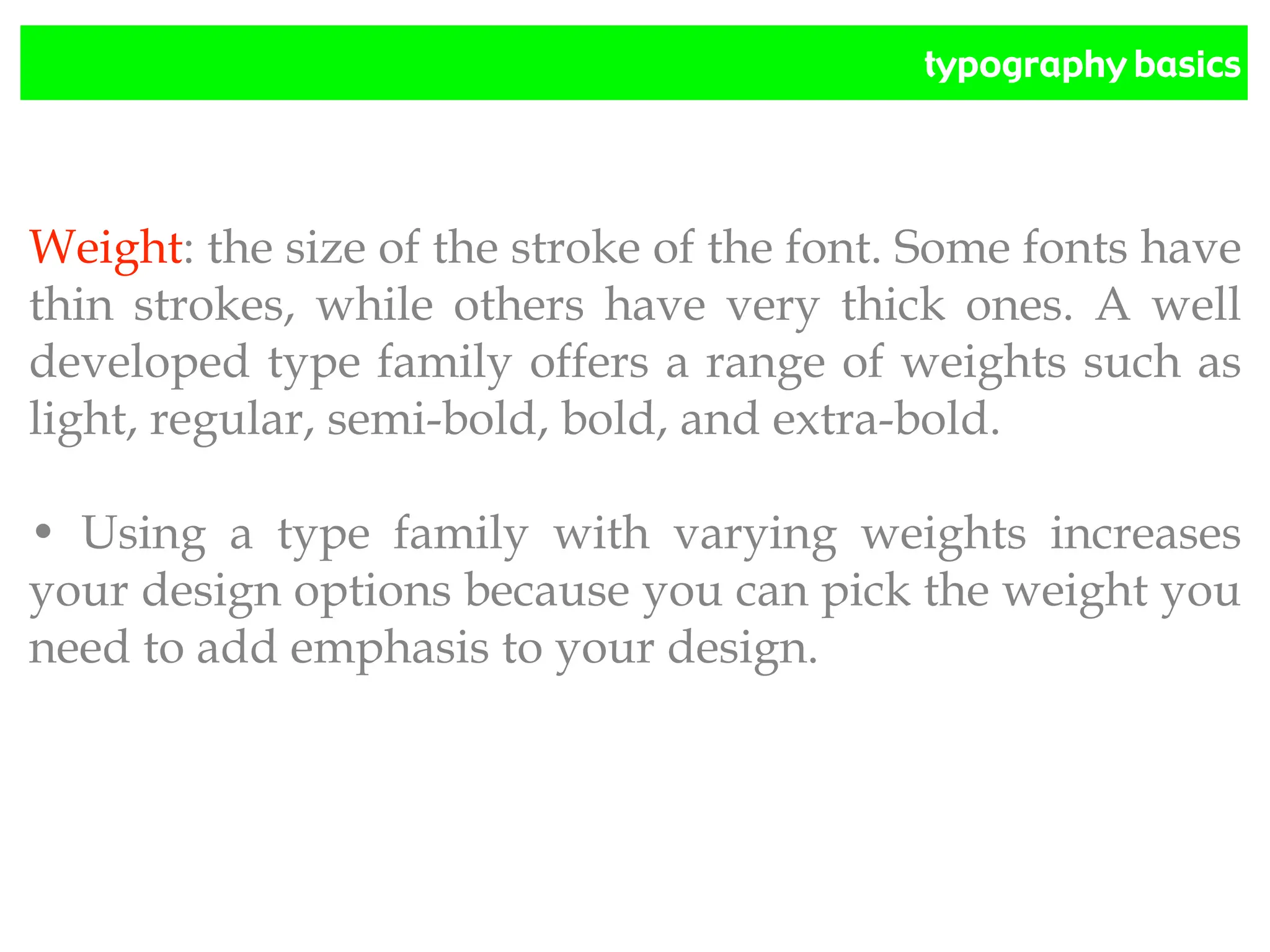 typography basics
Weight: the size of the stroke of the font. Some fonts have
thin strokes, while others have very thick ones. A well
developed type family offers a range of weights such as
light, regular, semi-bold, bold, and extra-bold.
• Using a type family with varying weights increases
your design options because you can pick the weight you
need to add emphasis to your design.
 
