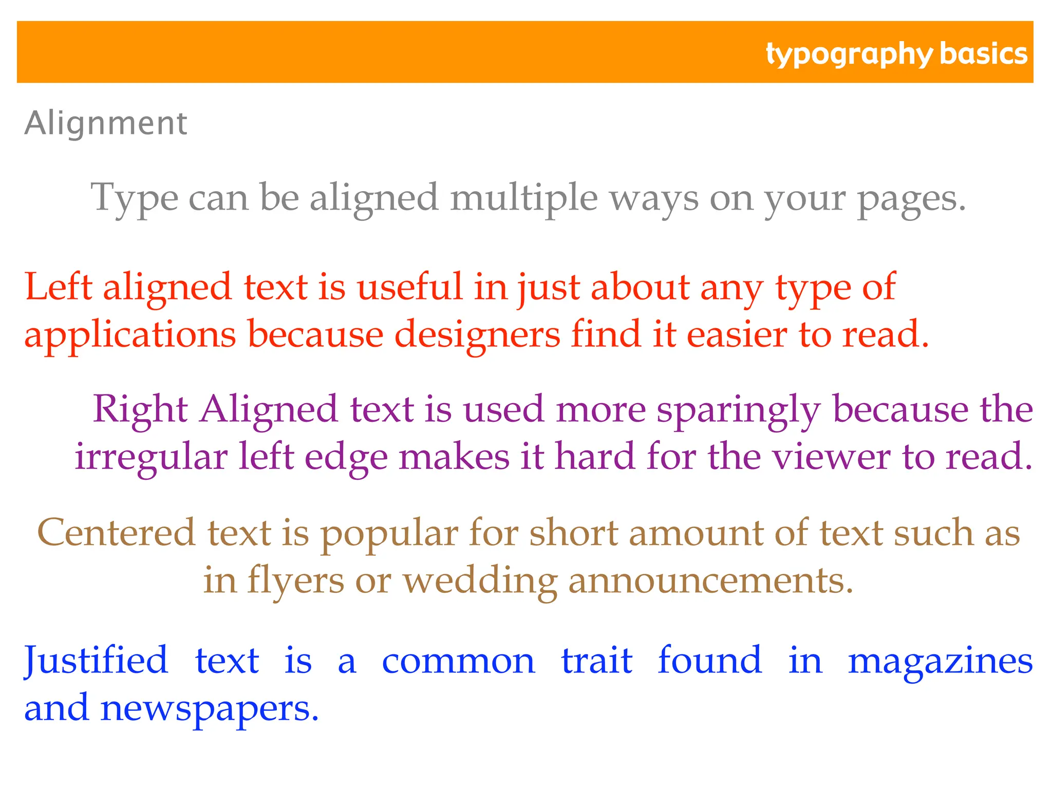 typography basics
Alignment
Type can be aligned multiple ways on your pages.
Left aligned text is useful in just about any type of
applications because designers find it easier to read.
Right Aligned text is used more sparingly because the
irregular left edge makes it hard for the viewer to read.
Centered text is popular for short amount of text such as
in flyers or wedding announcements.
Justified text is a common trait found in magazines
and newspapers.
 