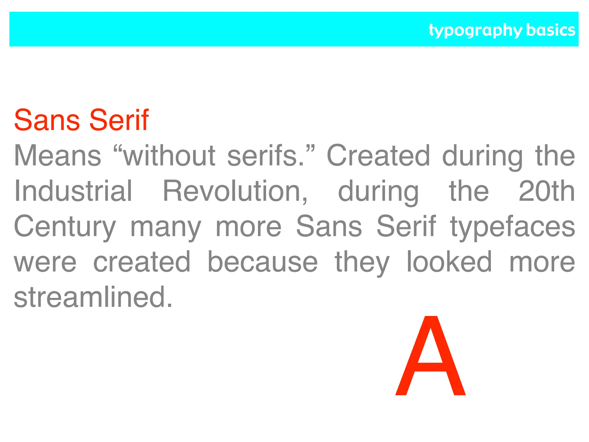 typography basics
Sans Serif
Means “without serifs.” Created during the
Industrial Revolution, during the 20th
Century many more Sans Serif typefaces
were created because they looked more
streamlined.
A
 