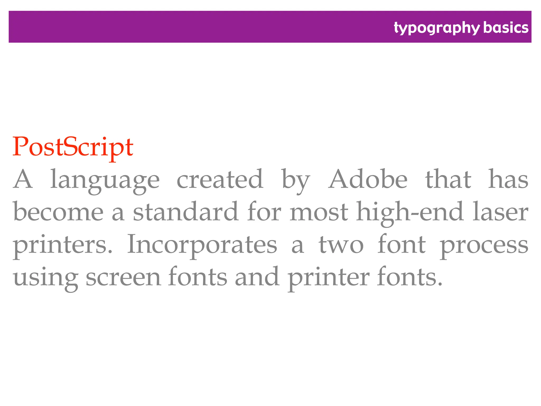 typography basics
PostScript
A language created by Adobe that has
become a standard for most high-end laser
printers. Incorporates a two font process
using screen fonts and printer fonts.
 