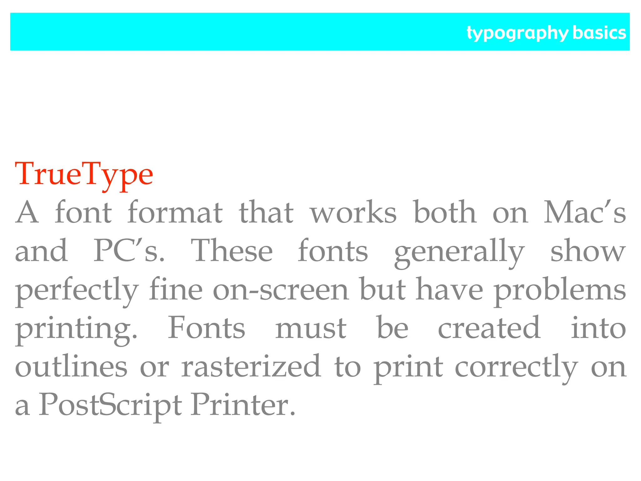 typography basics
TrueType
A font format that works both on Mac’s
and PC’s. These fonts generally show
perfectly fine on-screen but have problems
printing. Fonts must be created into
outlines or rasterized to print correctly on
a PostScript Printer.
 