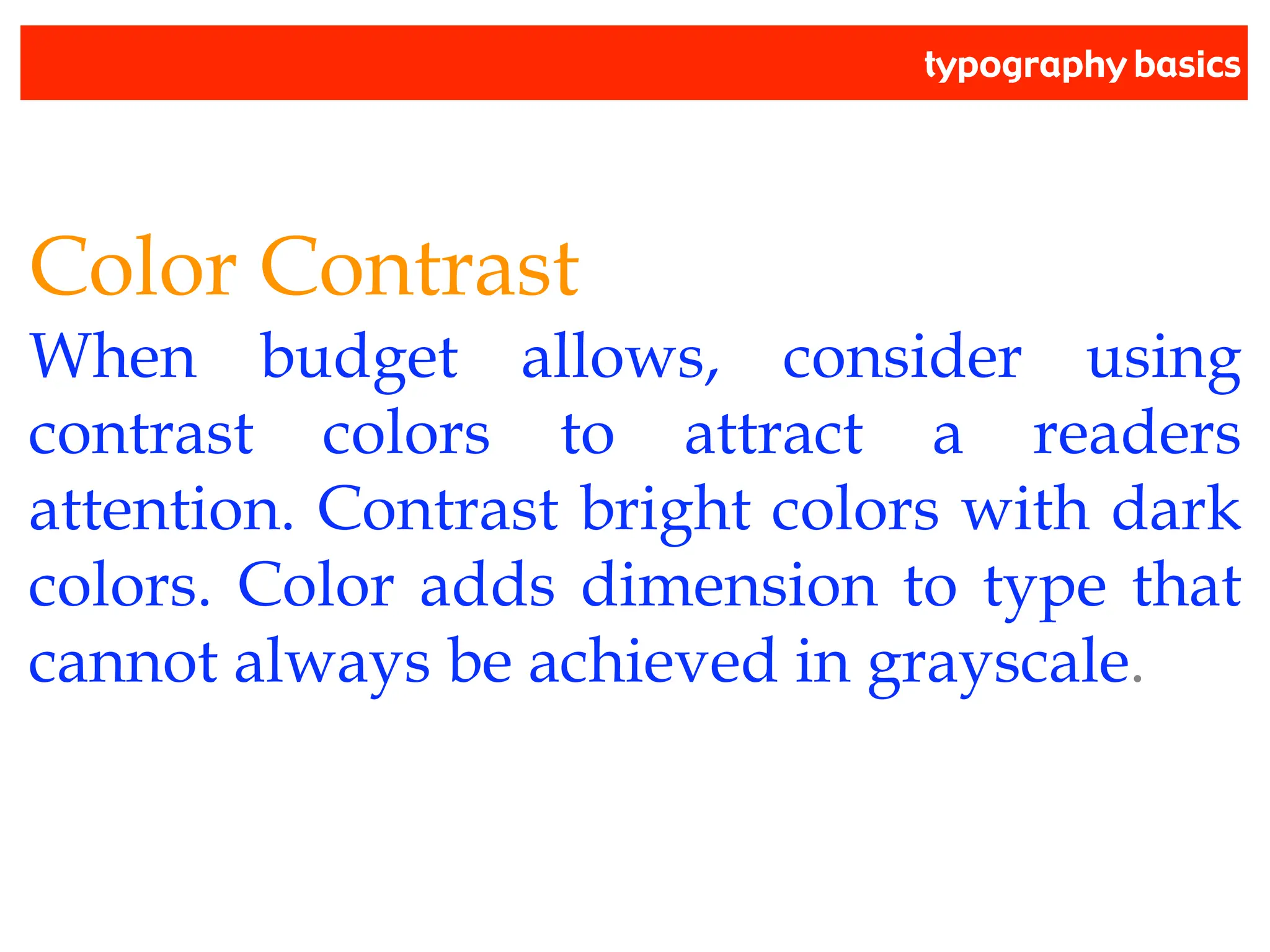 typography basics
Color Contrast
When budget allows, consider using
contrast colors to attract a readers
attention. Contrast bright colors with dark
colors. Color adds dimension to type that
cannot always be achieved in grayscale.
 