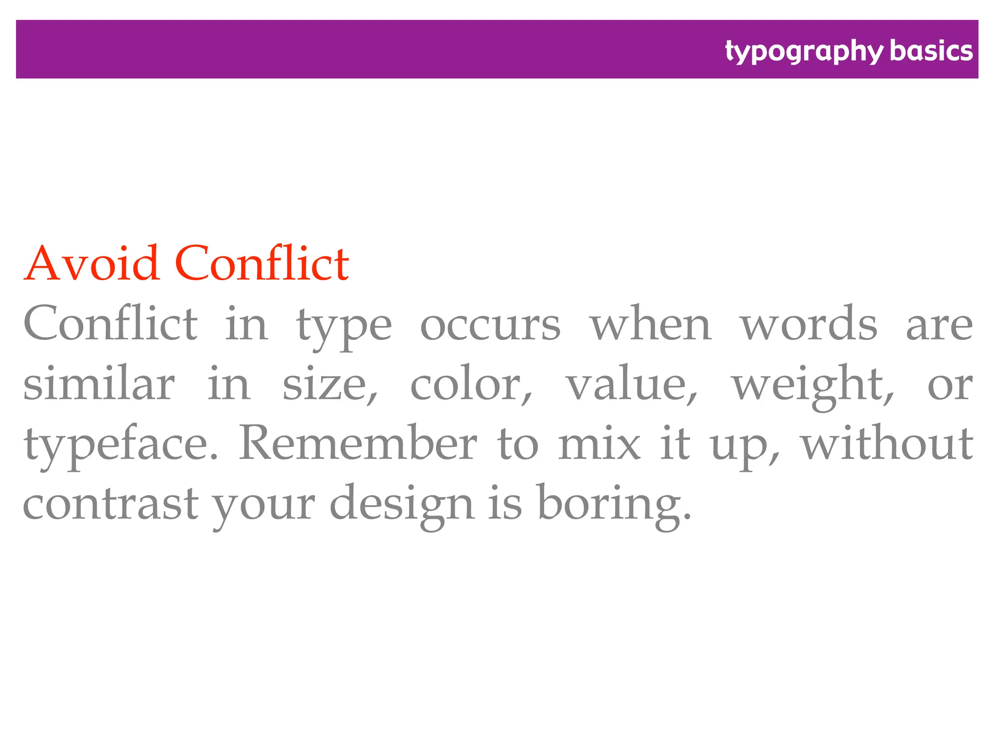 typography basics
Avoid Conflict
Conflict in type occurs when words are
similar in size, color, value, weight, or
typeface. Remember to mix it up, without
contrast your design is boring.
 