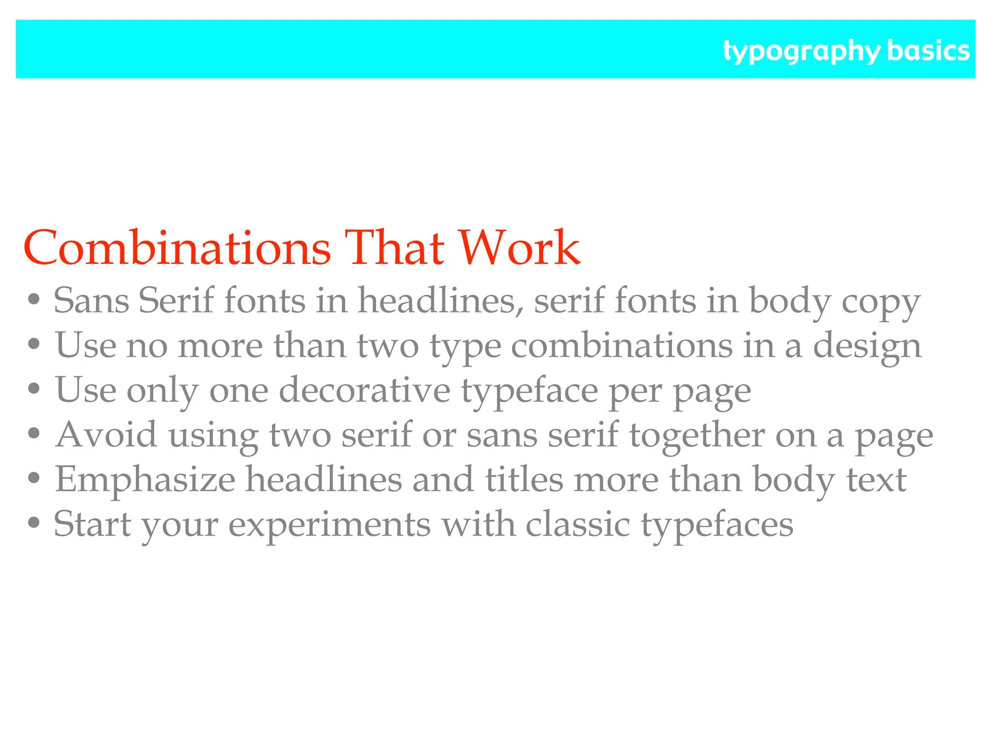 typography basics
Combinations That Work
• Sans Serif fonts in headlines, serif fonts in body copy
• Use no more than two type combinations in a design
• Use only one decorative typeface per page
• Avoid using two serif or sans serif together on a page
• Emphasize headlines and titles more than body text
• Start your experiments with classic typefaces
 