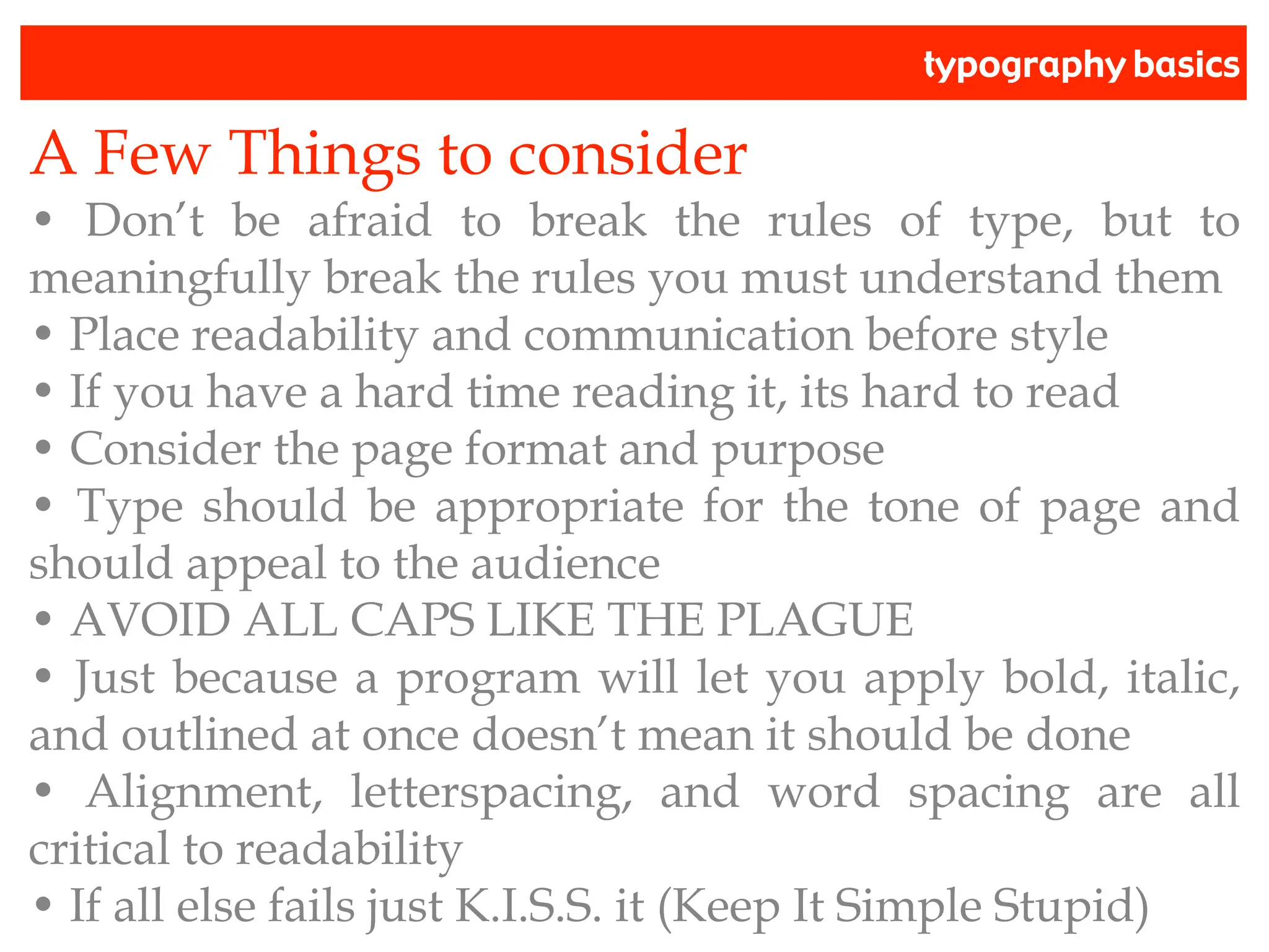 typography basics
A Few Things to consider
• Don’t be afraid to break the rules of type, but to
meaningfully break the rules you must understand them
• Place readability and communication before style
• If you have a hard time reading it, its hard to read
• Consider the page format and purpose
• Type should be appropriate for the tone of page and
should appeal to the audience
• AVOID ALL CAPS LIKE THE PLAGUE
• Just because a program will let you apply bold, italic,
and outlined at once doesn’t mean it should be done
• Alignment, letterspacing, and word spacing are all
critical to readability
• If all else fails just K.I.S.S. it (Keep It Simple Stupid)
 