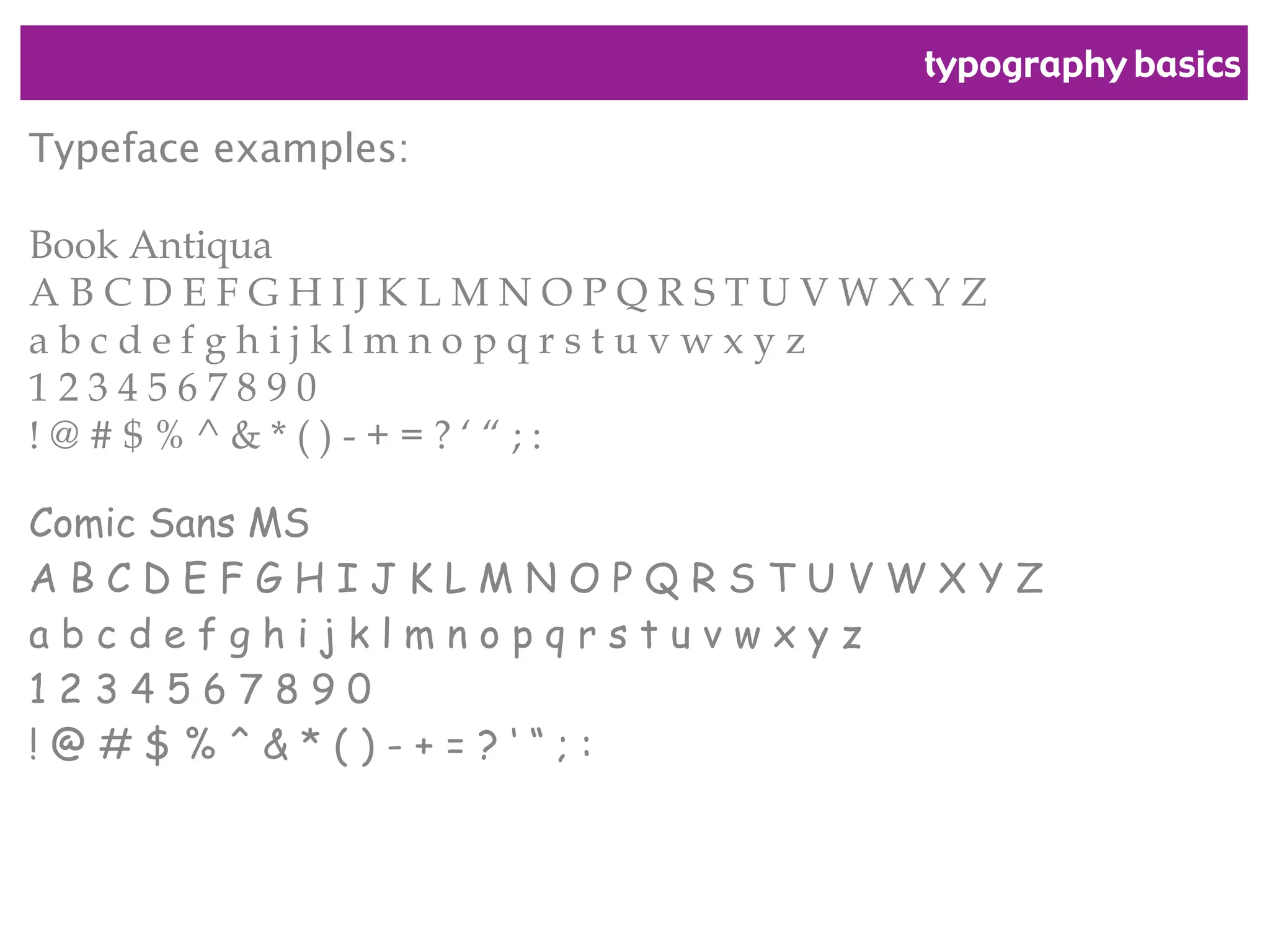 typography basics
Typeface examples:
Book Antiqua
A B C D E F G H I J K L M N O P Q R S T U V W X Y Z
a b c d e f g h i j k l m n o p q r s t u v w x y z
1 2 3 4 5 6 7 8 9 0
! @ # $ % ^ & * ( ) - + = ? ‘ “ ; :
Comic Sans MS
A B C D E F G H I J K L M N O P Q R S T U V W X Y Z
a b c d e f g h i j k l m n o p q r s t u v w x y z
1 2 3 4 5 6 7 8 9 0
! @ # $ % ^ & * ( ) - + = ? ‘ “ ; :
 