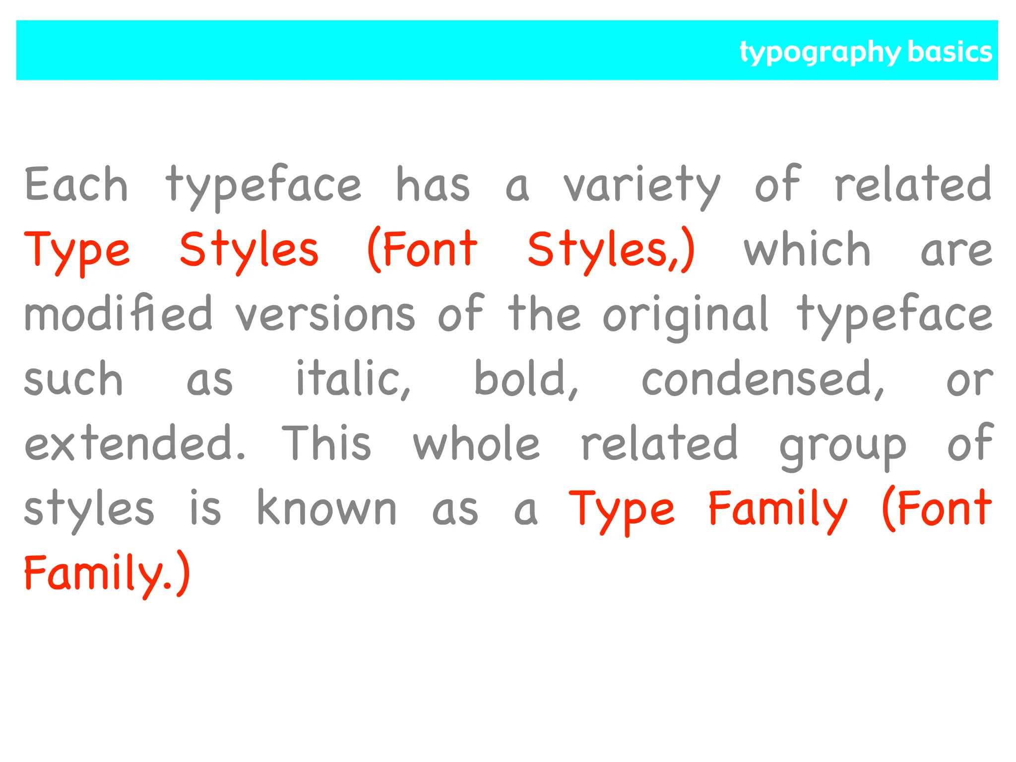 typography basics
Each typeface has a variety of related
Type Styles (Font Styles,) which are
modified versions of the original typeface
such as italic, bold, condensed, or
extended. This whole related group of
styles is known as a Type Family (Font
Family.)
 