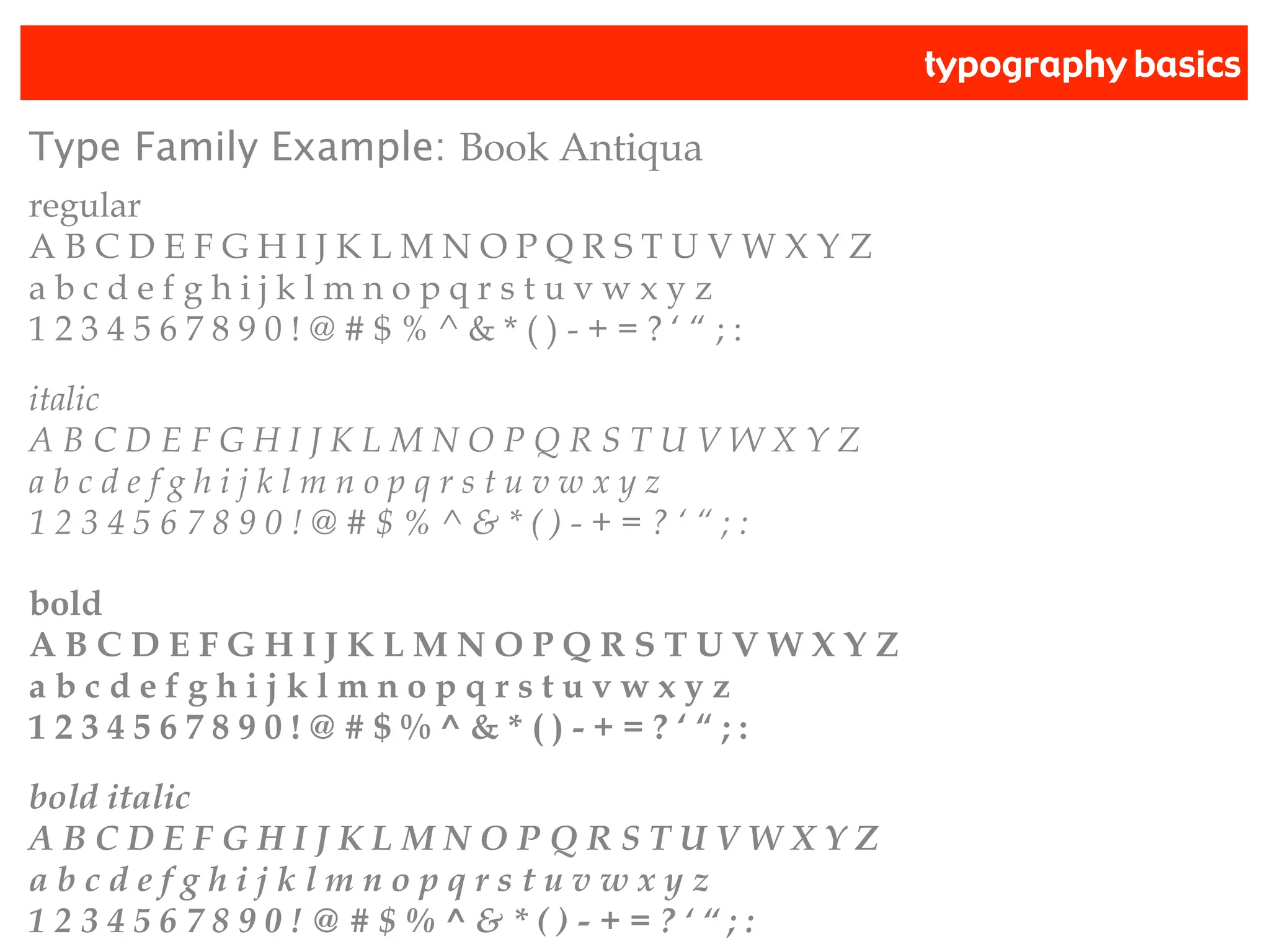 typography basics
Type Family Example: Book Antiqua
regular
A B C D E F G H I J K L M N O P Q R S T U V W X Y Z
a b c d e f g h i j k l m n o p q r s t u v w x y z
1 2 3 4 5 6 7 8 9 0 ! @ # $ % ^ & * ( ) - + = ? ‘ “ ; :
italic
A B C D E F G H I J K L M N O P Q R S T U V W X Y Z
a b c d e f g h i j k l m n o p q r s t u v w x y z
1 2 3 4 5 6 7 8 9 0 ! @ # $ % ^ & * ( ) - + = ? ‘ “ ; :
bold
A B C D E F G H I J K L M N O P Q R S T U V W X Y Z
a b c d e f g h i j k l m n o p q r s t u v w x y z
1 2 3 4 5 6 7 8 9 0 ! @ # $ % ^ & * ( ) - + = ? ‘ “ ; :
bold italic
A B C D E F G H I J K L M N O P Q R S T U V W X Y Z
a b c d e f g h i j k l m n o p q r s t u v w x y z
1 2 3 4 5 6 7 8 9 0 ! @ # $ % ^ & * ( ) - + = ? ‘ “ ; :
 