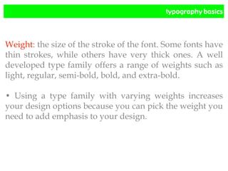 typography basics
Weight: the size of the stroke of the font. Some fonts have
thin strokes, while others have very thick ones. A well
developed type family offers a range of weights such as
light, regular, semi-bold, bold, and extra-bold.
• Using a type family with varying weights increases
your design options because you can pick the weight you
need to add emphasis to your design.
 