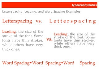 typography basics
Letterspacing vs. L e t t e r s p a c i n g
Letterspacing, Leading, and Word Spacing Examples
Leading: the size of the
stroke of the font. Some
fonts have thin strokes,
while others have very
thick ones.
Leading: the size of the
stroke of the font. Some
fonts have thin strokes,
while others have very
thick ones.
vs.
Word Spacing•Word Spacing•Word Spacing
 
