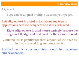 typography basics
Alignment
Type can be aligned multiple ways on your pages.
Left aligned text is useful in just about any type of
applications because designers find it easier to read.
Right Aligned text is used more sparingly because the
irregular left edge makes it hard for the viewer to read.
Centered text is popular for short amount of text such as
in flyers or wedding announcements.
Justified text is a common trait found in magazines
and newspapers.
 