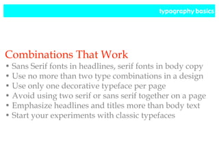typography basics
Combinations That Work
• Sans Serif fonts in headlines, serif fonts in body copy
• Use no more than two type combinations in a design
• Use only one decorative typeface per page
• Avoid using two serif or sans serif together on a page
• Emphasize headlines and titles more than body text
• Start your experiments with classic typefaces
 