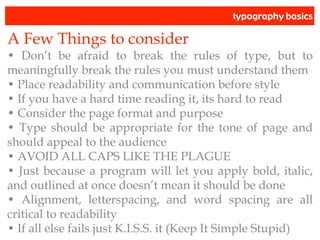 typography basics
A Few Things to consider
• Don’t be afraid to break the rules of type, but to
meaningfully break the rules you must understand them
• Place readability and communication before style
• If you have a hard time reading it, its hard to read
• Consider the page format and purpose
• Type should be appropriate for the tone of page and
should appeal to the audience
• AVOID ALL CAPS LIKE THE PLAGUE
• Just because a program will let you apply bold, italic,
and outlined at once doesn’t mean it should be done
• Alignment, letterspacing, and word spacing are all
critical to readability
• If all else fails just K.I.S.S. it (Keep It Simple Stupid)
 