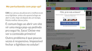 Me perturbando com pop-up?|
OBS no catraca atualizaram e melhoraram
essa lightbox: antes ela aparecia logo ao
abrir o site, hoje só depois de um tempo.
Muito melhor desse jeito.
É comum logo ao abrir um site
vir uma mega pop-up pedindo
pra segui-lo. Saco! Deixe-me
ver o conteúdo primeiro!
Outro problema é que poucas
vezes é responsivo. Impossível
fechar a lightbox no celular!
 