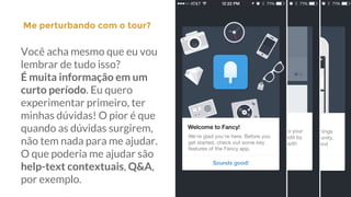 Me perturbando com o tour?|
Você acha mesmo que eu vou
lembrar de tudo isso?
É muita informação em um
curto período. Eu quero
experimentar primeiro, ter
minhas dúvidas! O pior é que
quando as dúvidas surgirem,
não tem nada para me ajudar.
O que poderia me ajudar são
help-text contextuais, Q&A,
por exemplo.
 