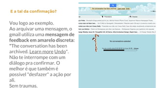 Vou logo ao exemplo.
Ao arquivar uma mensagem, o
gmail utiliza uma mensagem de
feedback em amarelo discreta:
"The conversation has been
archived. Learn more Undo".
Não te interrompe com um
diálogo pra confirmar. O
melhor é que também é
possível "desfazer" a ação por
ali.
Sem traumas.
E a tal da confirmação?|
 