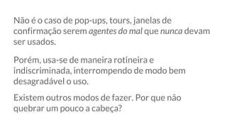 Não é o caso de pop-ups, tours, janelas de
confirmação serem agentes do mal que nunca devam
ser usados.
Porém, usa-se de maneira rotineira e
indiscriminada, interrompendo de modo bem
desagradável o uso.
Existem outros modos de fazer. Por que não
quebrar um pouco a cabeça?
 