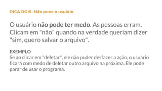 DICA DOIS: Não puna o usuário
O usuário não pode ter medo. As pessoas erram.
Clicam em "não" quando na verdade queriam dizer
"sim, quero salvar o arquivo".
EXEMPLO
Se ao clicar em "deletar", ele não puder desfazer a ação, o usuário
ficará com medo de deletar outro arquivo na próxima. Ele pode
parar de usar o programa.
 