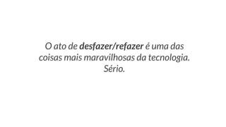 O ato de desfazer/refazer é uma das
coisas mais maravilhosas da tecnologia.
Sério.
 