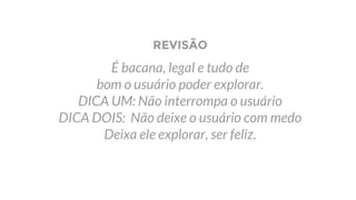 REVISÃO
É bacana, legal e tudo de
bom o usuário poder explorar.
DICA UM: Não interrompa o usuário
DICA DOIS: Não deixe o usuário com medo
Deixa ele explorar, ser feliz.
 
