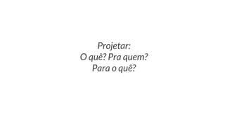 Projetar:
O quê? Pra quem?
Para o quê?
 