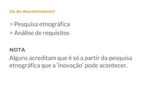 > Pesquisa etnográfica
> Análise de requisitos
NOTA
Alguns acreditam que é só a partir da pesquisa
etnográfica que a ‘inovação’ pode acontecer.
Ou de descobrimento?
 