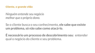 Ninguém entende seu negócio
melhor que o próprio dono.
Se o cliente busca o seu conhecimento, ele sabe que existe
um problema, só não sabe como atacá-lo.
É necessário um processo de descobrimento seu: entender
qual o negócio do cliente e seu problema.
Cliente, o grande vilão
 