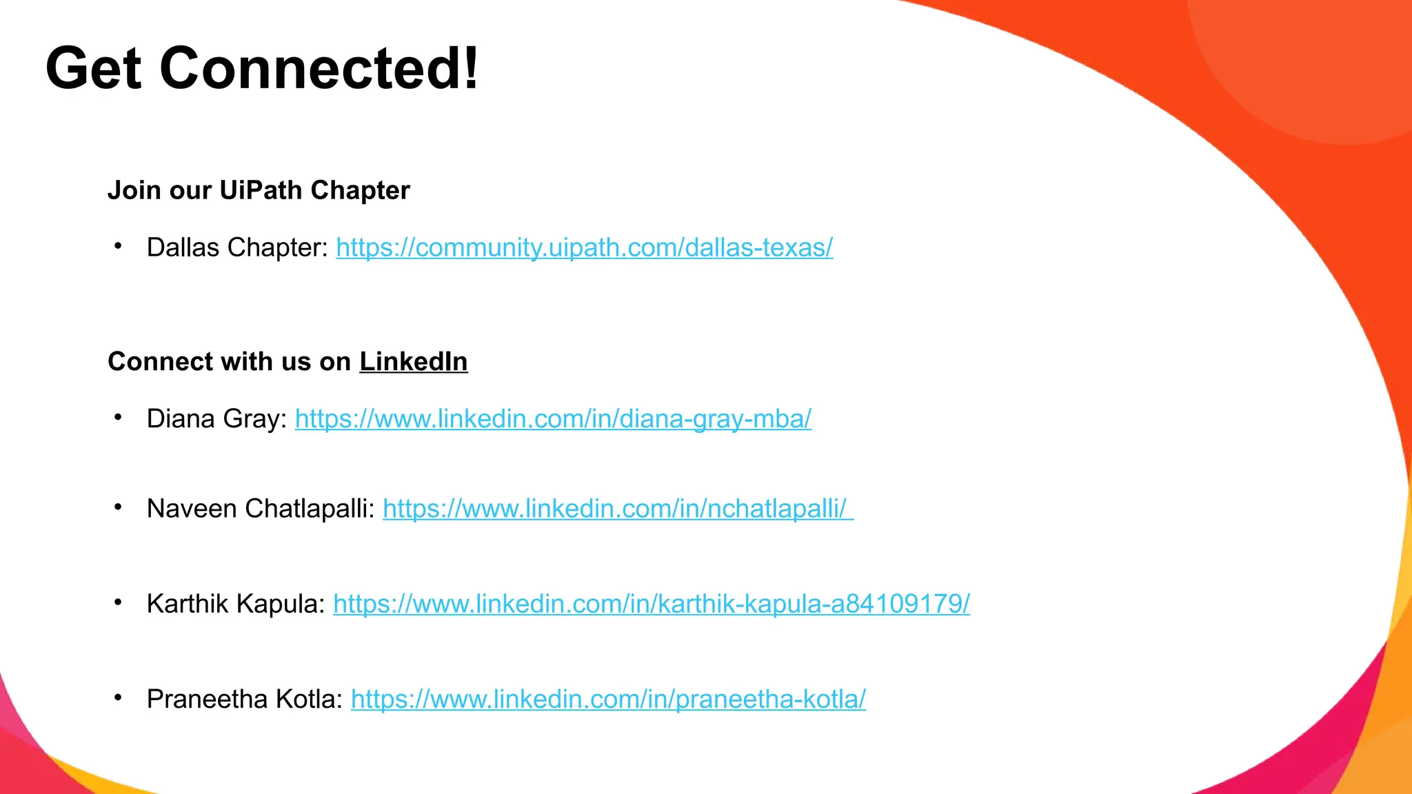 Join our UiPath Chapter
• Dallas Chapter: https://community.uipath.com/dallas-texas/
Connect with us on LinkedIn
• Diana Gray: https://www.linkedin.com/in/diana-gray-mba/
• Naveen Chatlapalli: https://www.linkedin.com/in/nchatlapalli/
• Karthik Kapula: https://www.linkedin.com/in/karthik-kapula-a84109179/
• Praneetha Kotla: https://www.linkedin.com/in/praneetha-kotla/
Get Connected!
 