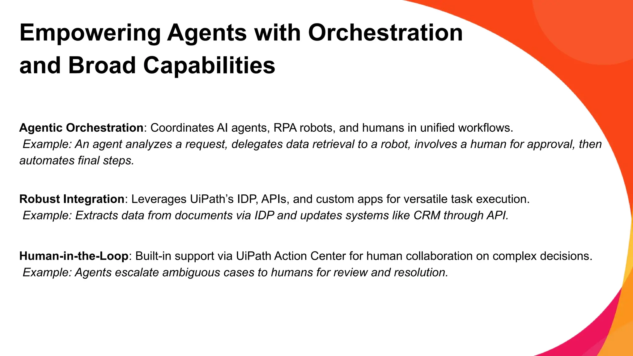 Empowering Agents with Orchestration
and Broad Capabilities
Agentic Orchestration: Coordinates AI agents, RPA robots, and humans in unified workflows.
Example: An agent analyzes a request, delegates data retrieval to a robot, involves a human for approval, then
automates final steps.
Robust Integration: Leverages UiPath’s IDP, APIs, and custom apps for versatile task execution.
Example: Extracts data from documents via IDP and updates systems like CRM through API.
Human-in-the-Loop: Built-in support via UiPath Action Center for human collaboration on complex decisions.
Example: Agents escalate ambiguous cases to humans for review and resolution.
 