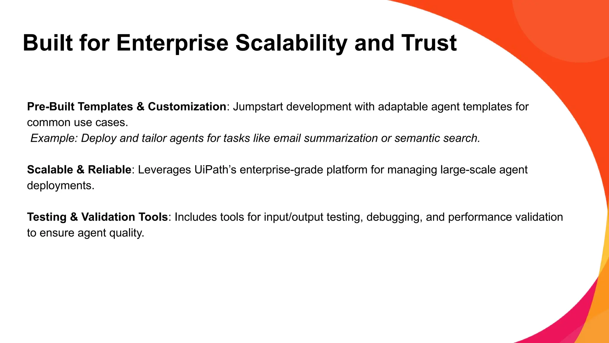 Built for Enterprise Scalability and Trust
Pre-Built Templates & Customization: Jumpstart development with adaptable agent templates for
common use cases.
Example: Deploy and tailor agents for tasks like email summarization or semantic search.
Scalable & Reliable: Leverages UiPath’s enterprise-grade platform for managing large-scale agent
deployments.
Testing & Validation Tools: Includes tools for input/output testing, debugging, and performance validation
to ensure agent quality.
 
