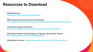 UiPath Resources →
https://www.uipath.com/product/agent-builder
UiPath agentic discovery framework fundamentals →
https://academy.uipath.com/courses/uipath-agentic-discovery-framework-fundamentals
Introduction to agentic automation →
https://academy.uipath.com/courses/introduction-to-agentic-automation
UiPath Agent Builder: Build an AI Agent in 6 Minutes | Quick & Easy Tutorial →
https://www.youtube.com/watch?v=PG6QqVAI8ZA
UiPath Maestro Tutorial → https://www.youtube.com/watch?v=jZW7D4_OdLY&t=4s
Resources to Download
 