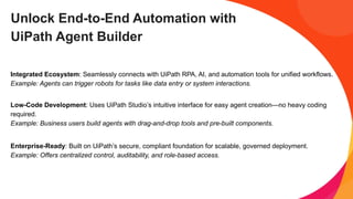 Unlock End-to-End Automation with
UiPath Agent Builder
Integrated Ecosystem: Seamlessly connects with UiPath RPA, AI, and automation tools for unified workflows.
Example: Agents can trigger robots for tasks like data entry or system interactions.
Low-Code Development: Uses UiPath Studio’s intuitive interface for easy agent creation—no heavy coding
required.
Example: Business users build agents with drag-and-drop tools and pre-built components.
Enterprise-Ready: Built on UiPath’s secure, compliant foundation for scalable, governed deployment.
Example: Offers centralized control, auditability, and role-based access.
 