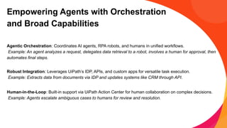 Empowering Agents with Orchestration
and Broad Capabilities
Agentic Orchestration: Coordinates AI agents, RPA robots, and humans in unified workflows.
Example: An agent analyzes a request, delegates data retrieval to a robot, involves a human for approval, then
automates final steps.
Robust Integration: Leverages UiPath’s IDP, APIs, and custom apps for versatile task execution.
Example: Extracts data from documents via IDP and updates systems like CRM through API.
Human-in-the-Loop: Built-in support via UiPath Action Center for human collaboration on complex decisions.
Example: Agents escalate ambiguous cases to humans for review and resolution.
 
