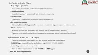 Best Practices for Creating Triggers
1. Keep Trigger Logic Simple:
• Avoid complex operations that could slow down database performance.
2. Avoid Infinite Loops:
• Ensure that triggers don’t unintentionally activate themselves recursively.
3. Test Thoroughly:
• Test triggers in a non-production environment to ensure proper behavior.
4. Use Naming Conventions:
• Use meaningful names for triggers, such as table_event_action (e.g., employee_before_insert).
5. Monitor Performance:
• Be cautious of triggers that execute for a large number of rows to avoid performance bottlenecks.
• Triggers are powerful tools, but their impact on database performance and behavior requires careful design and
testing.
Implementation of BEFORE and AFTER Triggers
• Triggers are implemented based on when they need to execute relative to an event on a table:
· BEFORE Trigger: Executes before the specified event (e.g., INSERT, UPDATE, DELETE).
· AFTER Trigger: Executes after the specified event.
• Below are detailed implementations for both BEFORE and AFTER triggers.
1. BEFORE Trigger Implementation
 