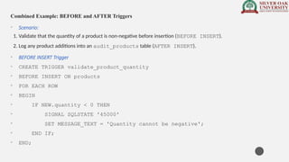 Combined Example: BEFORE and AFTER Triggers
• Scenario:
1. Validate that the quantity of a product is non-negative before insertion (BEFORE INSERT).
2. Log any product additions into an audit_products table (AFTER INSERT).
• BEFORE INSERT Trigger
• CREATE TRIGGER validate_product_quantity
• BEFORE INSERT ON products
• FOR EACH ROW
• BEGIN
• IF NEW.quantity < 0 THEN
• SIGNAL SQLSTATE '45000'
• SET MESSAGE_TEXT = 'Quantity cannot be negative';
• END IF;
• END;
 