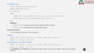 AFTER INSERT Trigger
• CREATE TRIGGER log_product_inserts
• AFTER INSERT ON products
• FOR EACH ROW
• BEGIN
• INSERT INTO audit_products (product_id, product_name, added_on)
• VALUES (NEW.product_id, NEW.product_name, NOW());
• END;
• Workflow:
o BEFORE INSERT: Ensures no product with a negative quantity is inserted.
o AFTER INSERT: Logs details of successfully added products.
Testing and Execution
• To test the triggers, try running the following queries:
Valid Data:
• INSERT INTO products (product_id, product_name, price, quantity)
• VALUES (1, 'Laptop', 800, 10);
Invalid Data (Triggers Error in BEFORE Trigger):
• INSERT INTO products (product_id, product_name, price, quantity)
• VALUES (2, 'Phone', 500, -5);
• Using BEFORE and AFTER triggers together ensures data integrity while capturing valuable information about database
operations.
 