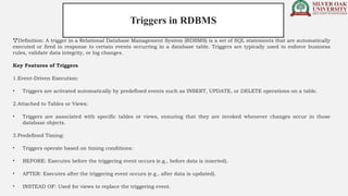 Definition: A trigger in a Relational Database Management System (RDBMS) is a set of SQL statements that are automatically
executed or fired in response to certain events occurring in a database table. Triggers are typically used to enforce business
rules, validate data integrity, or log changes.
Key Features of Triggers
1.Event-Driven Execution:
• Triggers are activated automatically by predefined events such as INSERT, UPDATE, or DELETE operations on a table.
2.Attached to Tables or Views:
• Triggers are associated with specific tables or views, ensuring that they are invoked whenever changes occur in those
database objects.
3.Predefined Timing:
• Triggers operate based on timing conditions:
• BEFORE: Executes before the triggering event occurs (e.g., before data is inserted).
• AFTER: Executes after the triggering event occurs (e.g., after data is updated).
• INSTEAD OF: Used for views to replace the triggering event.
Triggers in RDBMS
 