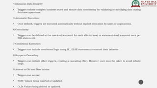 4.Enhances Data Integrity:
• Triggers enforce complex business rules and ensure data consistency by validating or modifying data during
database operations.
5.Automatic Execution:
• Once defined, triggers are executed automatically without explicit invocation by users or applications.
6.Granularity:
• Triggers can be defined at the row-level (executed for each affected row) or statement-level (executed once per
SQL statement).
7.Conditional Execution:
• Triggers can include conditional logic using IF...ELSE statements to control their behavior.
8.Supports Cascading:
• Triggers can initiate other triggers, creating a cascading effect. However, care must be taken to avoid infinite
loops.
9.Access to Old and New Values:
• Triggers can access:
• NEW: Values being inserted or updated.
• OLD: Values being deleted or updated.
 