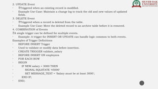 2. UPDATE Event
• Triggered when an existing record is modified.
• Example Use Case: Maintain a change log to track the old and new values of updated
fields.
3. DELETE Event
• Triggered when a record is deleted from the table.
• Example Use Case: Move the deleted record to an archive table before it is removed.
4. COMBINATION of Events
A single trigger can be defined for multiple events.
• Example: A trigger for INSERT OR UPDATE can handle logic common to both events.
Examples of Trigger Definitions
• BEFORE INSERT Trigger
• Used to validate or modify data before insertion.
• CREATE TRIGGER validate_salary
• BEFORE INSERT ON employees
• FOR EACH ROW
• BEGIN
• IF NEW.salary < 3000 THEN
• SIGNAL SQLSTATE '45000'
• SET MESSAGE_TEXT = 'Salary must be at least 3000';
• END IF;
• END;
 