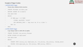 Examples of Trigger Creation
1. BEFORE INSERT Trigger
• Ensures data validation before insertion.
• CREATE TRIGGER validate_age
• BEFORE INSERT ON students
• FOR EACH ROW
• BEGIN
• IF NEW.age < 18 THEN
• SIGNAL SQLSTATE '45000'
• SET MESSAGE_TEXT = 'Age must be 18 or older.';
• END IF;
• END;
2. AFTER UPDATE Trigger
• Logs changes made to a table after an update.
• CREATE TRIGGER log_salary_changes
• AFTER UPDATE ON employees
• FOR EACH ROW
• BEGIN
• INSERT INTO salary_log (employee_id, old_salary, new_salary, change_date)
• VALUES (OLD.employee_id, OLD.salary, NEW.salary, NOW());
• END;
 