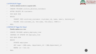 3. AFTER DELETE Trigger
• Archives deleted records in a separate table.
• CREATE TRIGGER archive_deleted_customers
• AFTER DELETE ON customers
• FOR EACH ROW
• BEGIN
• INSERT INTO archived_customers (customer_id, name, email, deleted_at)
• VALUES (OLD.customer_id, OLD.name, OLD.email, NOW());
• END;
4. INSTEAD OF Trigger (For Views)
• Handles updates on a view.
• CREATE TRIGGER update_employee_view
• INSTEAD OF UPDATE ON employee_view
• FOR EACH ROW
• BEGIN
• UPDATE employees
• SET name = NEW.name, department_id = NEW.department_id
• WHERE id = OLD.id;
• END;
 