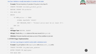 Use Case: Validate or modify data before it is written to the table.
• Example: Prevent insertion of a product if its price is less than $1.
• CREATE TRIGGER validate_product_price
• BEFORE INSERT ON products
• FOR EACH ROW
• BEGIN
• IF NEW.price < 1 THEN
• SIGNAL SQLSTATE '45000'
• SET MESSAGE_TEXT = 'Product price must be at least $1';
• END IF;
• END;
• · Trigger Type: BEFORE INSERT
• · Logic: Checks the price column of the new record (NEW.price).
• · Action: Prevents insertion and raises an error if the condition is not met.
2. AFTER Trigger Implementation
• Use Case: Log changes or perform actions after a database event.
• Example: Log all updates to the employees table in an audit_log table.
• CREATE TRIGGER log_employee_updates
• AFTER UPDATE ON employees
• FOR EACH ROW
 