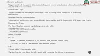 10.Security and Audit:
• Triggers can track changes in data, maintain logs, and prevent unauthorized actions, thus enhancing
security and audit capabilities.
11.Customizable Logic:
• Triggers can execute complex procedural logic, such as calling stored procedures or performing
calculations.
• Database-Specific Implementation:
• Trigger syntax and features vary across RDBMS platforms like MySQL, PostgreSQL, SQL Server, and Oracle
• Example of a Trigger
• Use Case: Maintain an audit log of changes in a sales table.
• CREATE TRIGGER log_sales_update
• AFTER UPDATE ON sales
• FOR EACH ROW
• BEGIN
• INSERT INTO sales_audit (sale_id, old_amount, new_amount, update_time)
• VALUES (OLD.sale_id, OLD.amount, NEW.amount, NOW());
• END;
• Event: UPDATE on the sales table.
• Action: Insert a record into the sales_audit table capturing the old and new amounts.
 