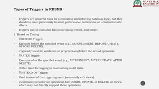 Types of Triggers in RDBMS
• Triggers are powerful tools for automating and enforcing database logic, but they
should be used judiciously to avoid performance bottlenecks or unintended side
effects.
• Triggers can be classified based on timing, events, and scope:
1. Based on Timing
• BEFORE Trigger:
• Executes before the specified event (e.g., BEFORE INSERT, BEFORE UPDATE,
BEFORE DELETE).
• oTypically used for validation or preprocessing before the actual operation.
• AFTER Trigger:
• Executes after the specified event (e.g., AFTER INSERT, AFTER UPDATE, AFTER
DELETE).
• oOften used for logging or maintaining audit trails.
• INSTEAD OF Trigger:
• Used instead of the triggering event (commonly with views).
• Customizes behavior for operations like INSERT, UPDATE, or DELETE on views,
which may not directly support these operations
 