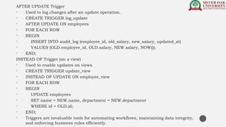 AFTER UPDATE Trigger
• Used to log changes after an update operation.
• CREATE TRIGGER log_update
• AFTER UPDATE ON employees
• FOR EACH ROW
• BEGIN
• INSERT INTO audit_log (employee_id, old_salary, new_salary, updated_at)
• VALUES (OLD.employee_id, OLD.salary, NEW.salary, NOW());
• END;
INSTEAD OF Trigger (on a view)
• Used to enable updates on views.
• CREATE TRIGGER update_view
• INSTEAD OF UPDATE ON employee_view
• FOR EACH ROW
• BEGIN
• UPDATE employees
• SET name = NEW.name, department = NEW.department
• WHERE id = OLD.id;
• END;
• Triggers are invaluable tools for automating workflows, maintaining data integrity,
and enforcing business rules efficiently.
 