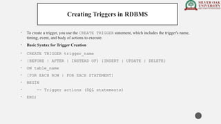 Creating Triggers in RDBMS
• To create a trigger, you use the CREATE TRIGGER statement, which includes the trigger's name,
timing, event, and body of actions to execute.
• Basic Syntax for Trigger Creation
• CREATE TRIGGER trigger_name
• {BEFORE | AFTER | INSTEAD OF} {INSERT | UPDATE | DELETE}
• ON table_name
• [FOR EACH ROW | FOR EACH STATEMENT]
• BEGIN
• -- Trigger actions (SQL statements)
• END;
 