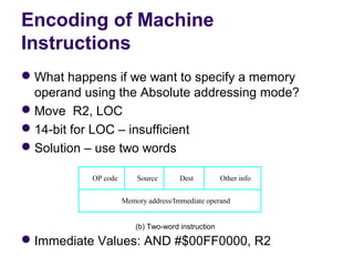 Encoding of Machine
Instructions
 What happens if we want to specify a memory 
  operand using the Absolute addressing mode?
 Move  R2, LOC
 14-bit for LOC – insufficient
 Solution – use two words

           OP code       Source       Dest          Other info


                     Memory address/Immediate operand


                         (b) Two-word instruction

 Immediate Values: AND #$00FF0000, R2
 