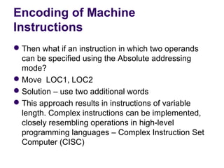 Encoding of Machine
Instructions
 Then what if an instruction in which two operands 
  can be specified using the Absolute addressing 
  mode?
 Move  LOC1, LOC2
 Solution – use two additional words
 This approach results in instructions of variable 
  length. Complex instructions can be implemented, 
  closely resembling operations in high-level 
  programming languages – Complex Instruction Set 
  Computer (CISC)
 